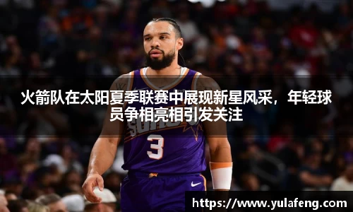 火箭队在太阳夏季联赛中展现新星风采，年轻球员争相亮相引发关注
